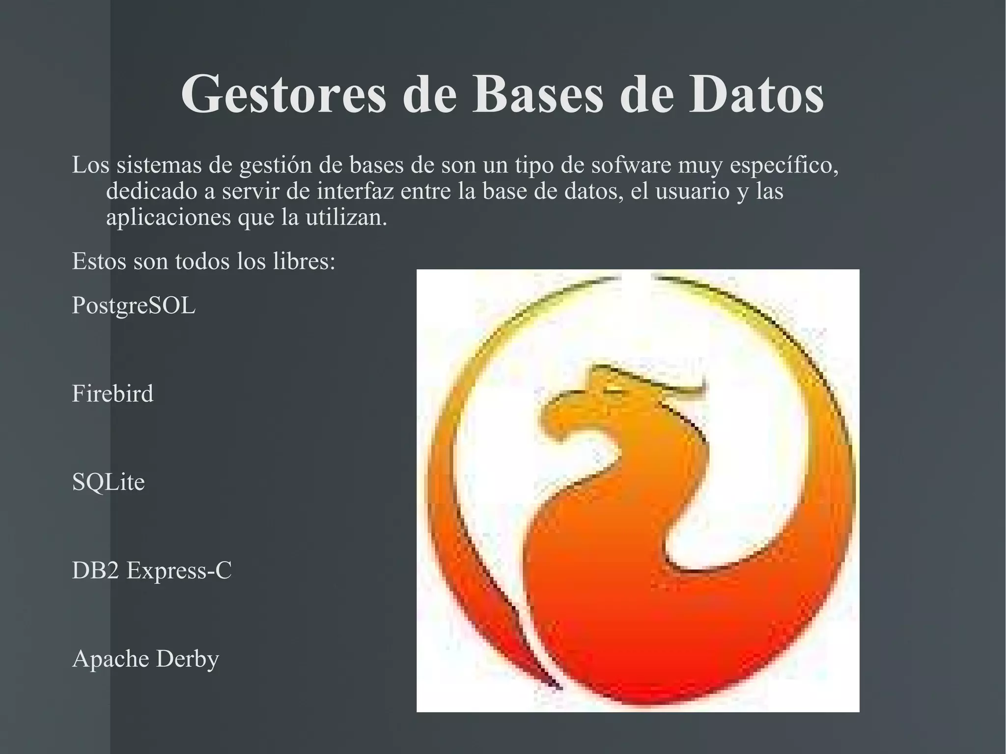 Gestores de Bases de Datos Los sistemas de gestión de bases de son un tipo de sofware muy específico, dedicado a servir de interfaz entre la base de datos, el usuario y las aplicaciones que la utilizan. Estos son todos los libres: PostgreSOL Firebird SQLite DB2 Express-C Apache Derby 