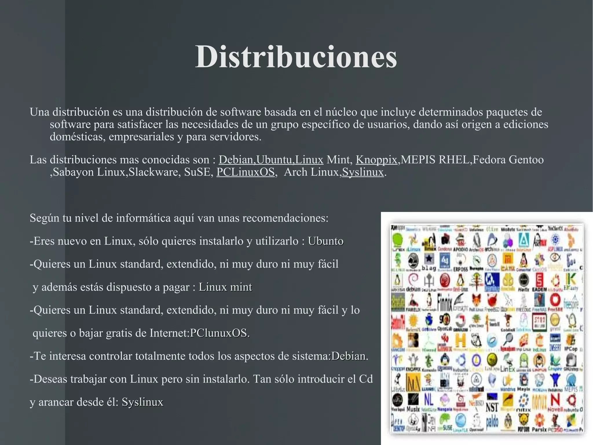 Distribuciones Una distribución es una distribución de software basada en el núcleo que incluye determinados paquetes de software para satisfacer las necesidades de un grupo específico de usuarios, dando así origen a ediciones domésticas, empresariales y para servidores. Las distribuciones mas conocidas son :  Debian,Ubuntu,Linux  Mint,  Knoppix ,MEPIS RHEL,Fedora Gentoo ,Sabayon Linux,Slackware, SuSE,  PCLinuxOS ,  Arch Linux, Syslinux . Según tu nivel de informática aquí van unas recomendaciones: -Eres nuevo en Linux, sólo quieres instalarlo y utilizarlo :  Ubunto -Quieres un Linux standard, extendido, ni muy duro ni muy fácil y además estás dispuesto a pagar :  Linux mint -Quieres un Linux standard, extendido, ni muy duro ni muy fácil y lo quieres o bajar gratis de Internet: PClunuxOS. -Te interesa controlar totalmente todos los aspectos de sistema :Debian . -Deseas trabajar con Linux pero sin instalarlo. Tan sólo introducir el Cd y arancar desde él:  Syslinux 