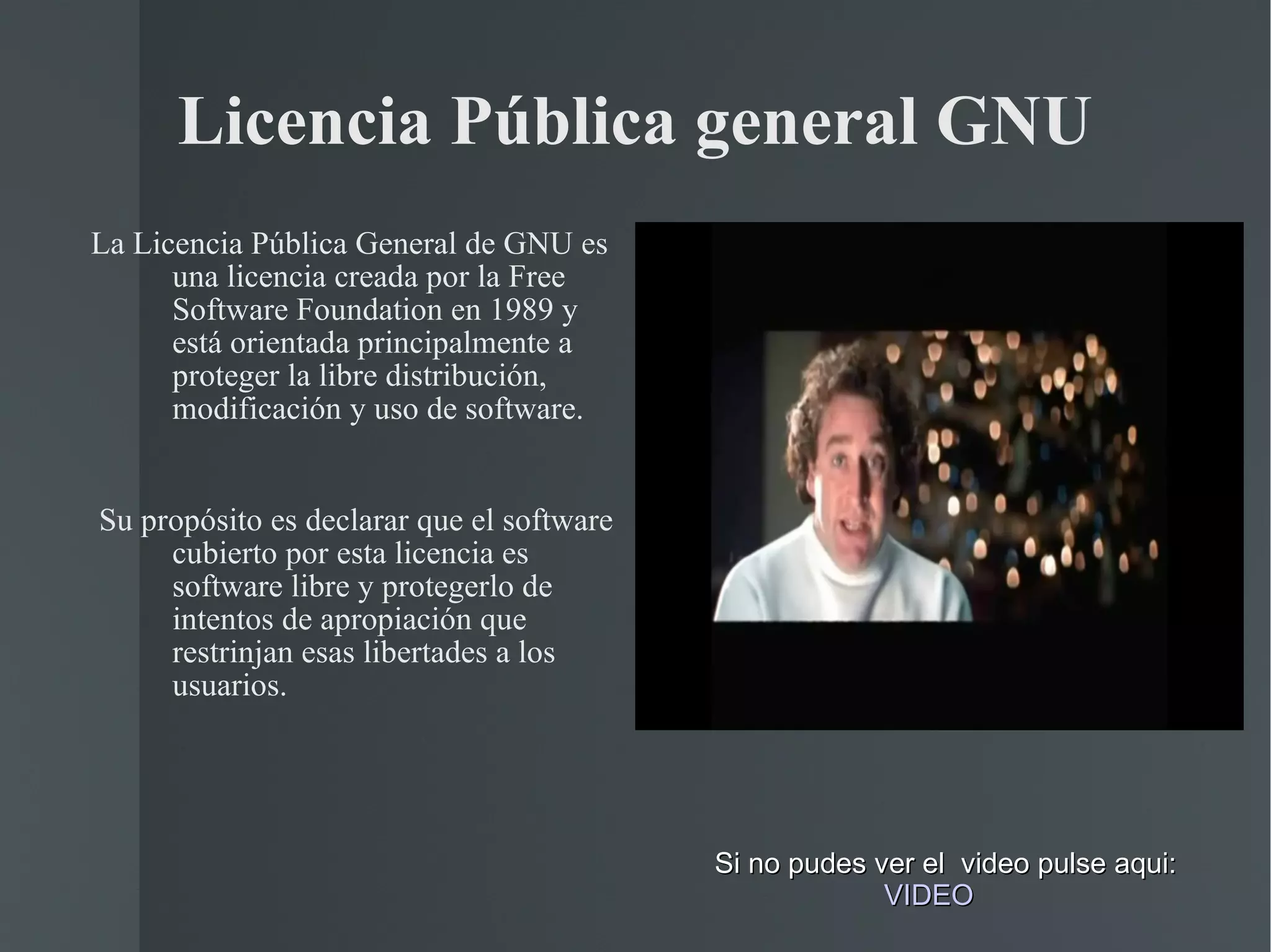 Licencia Pública general GNU La Licencia Pública General de GNU es una licencia creada por la Free Software Foundation en 1989 y  está orientada principalmente a proteger la libre distribución, modificación y uso de software. Su propósito es declarar que el software cubierto por esta licencia es software libre y protegerlo de intentos de apropiación que restrinjan esas libertades a los usuarios. Si no pudes ver el  video pulse aqui:     VIDEO 