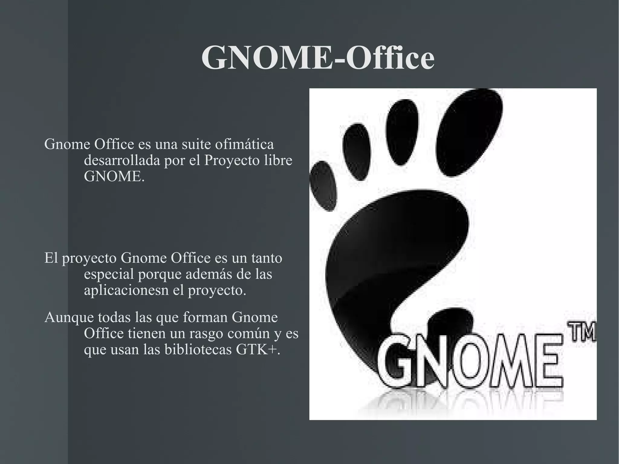   GNOME­Office Gnome Office es una suite ofimática desarrollada por el Proyecto libre GNOME. El proyecto Gnome Office es un tanto especial porque además de las aplicacionesn el proyecto.  Aunque todas las que forman Gnome Office tienen un rasgo común y es que usan las bibliotecas GTK+. 