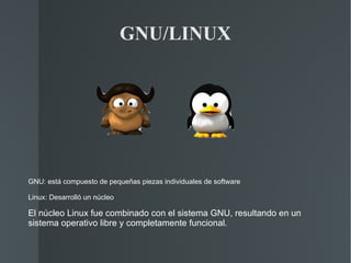 GNU/LINUX GNU: está compuesto de pequeñas piezas individuales de software  Linux: Desarrolló un núcleo El núcleo Linux fue combinado con el sistema GNU, resultando en un sistema operativo libre y completamente funcional. 