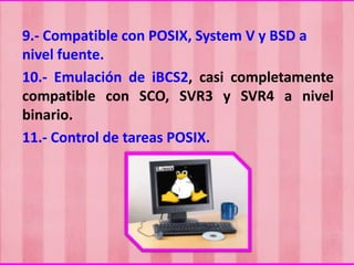 9.- Compatible con POSIX, System V y BSD a
nivel fuente.
10.- Emulación de iBCS2, casi completamente
compatible con SCO, SVR3 y SVR4 a nivel
binario.
11.- Control de tareas POSIX.

 