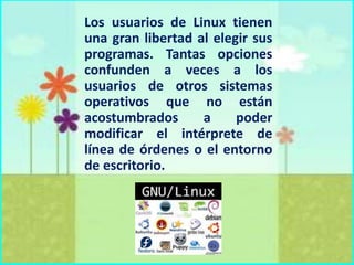 Los usuarios de Linux tienen
una gran libertad al elegir sus
programas. Tantas opciones
confunden a veces a los
usuarios de otros sistemas
operativos que no están
acostumbrados
a
poder
modificar el intérprete de
línea de órdenes o el entorno
de escritorio.

 