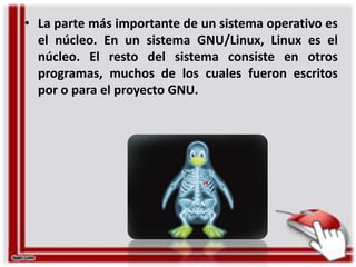 • La parte más importante de un sistema operativo es
el núcleo. En un sistema GNU/Linux, Linux es el
núcleo. El resto del sistema consiste en otros
programas, muchos de los cuales fueron escritos
por o para el proyecto GNU.

 