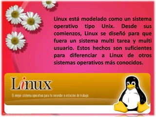 Linux está modelado como un sistema
operativo tipo Unix. Desde sus
comienzos, Linux se diseñó para que
fuera un sistema multi tarea y multi
usuario. Estos hechos son suficientes
para diferenciar a Linux de otros
sistemas operativos más conocidos.

 