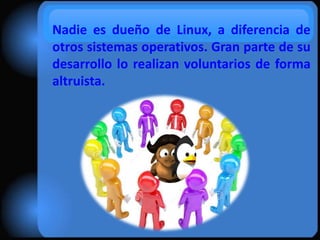 Nadie es dueño de Linux, a diferencia de
otros sistemas operativos. Gran parte de su
desarrollo lo realizan voluntarios de forma
altruista.

 