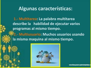 Algunas características:
1.- Multitarea: La palabra multitarea
describe la habilidad de ejecutar varios
programas al mismo tiempo.
2.- Multiusuario: Muchos usuarios usando
la misma maquina al mismo tiempo.

 