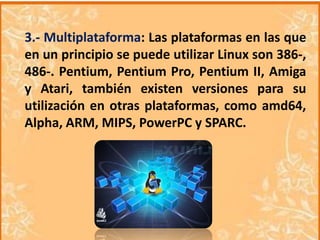 3.- Multiplataforma: Las plataformas en las que
en un principio se puede utilizar Linux son 386-,
486-. Pentium, Pentium Pro, Pentium II, Amiga
y Atari, también existen versiones para su
utilización en otras plataformas, como amd64,
Alpha, ARM, MIPS, PowerPC y SPARC.

 