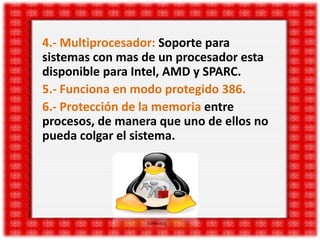 4.- Multiprocesador: Soporte para
sistemas con mas de un procesador esta
disponible para Intel, AMD y SPARC.
5.- Funciona en modo protegido 386.
6.- Protección de la memoria entre
procesos, de manera que uno de ellos no
pueda colgar el sistema.

 