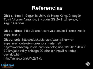 Referencias
Diapo. dos: 1. Según la Univ. de Hong Kong, 2. según
Tomi Ahonen Almanac, 3. según GSMA Intelligence, 4.
según Gartner
Diapo. cinco: http://lisandrocaravaca.es/no-internet-week-
experiment/
Diapo. seis: http://eduskopia.com/paul-miller-y-el-
experimento-de-vivir-un-ano-sin-internet/
http://www.lavanguardia.com/tecnologia/20120201/542480
72494/jake-reilly-chicago-90-dias-sin-movil-ni-redes-
sociales.html
http://vimeo.com/81027175
 