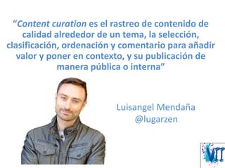“Content curation es el rastreo de contenido de
calidad alrededor de un tema, la selección,
clasificación, ordenación y comentario para añadir
valor y poner en contexto, y su publicación de
manera pública o interna”
Luisangel Mendaña
@lugarzen
 