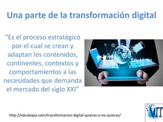Una parte de la transformación digital
“Es el proceso estratégico
por el cual se crean y
adaptan los contenidos,
continentes, contextos y
comportamientos a las
necesidades que demanda
el mercado del siglo XXI”
http://eduskopia.com/transformacion-digital-quieras-o-no-quieras/
 