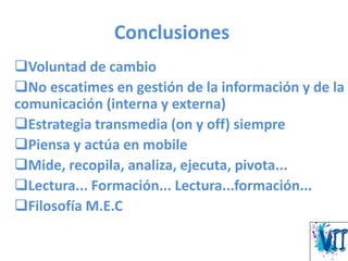 Conclusiones
Voluntad de cambio
No escatimes en gestión de la información y de la
comunicación (interna y externa)
Estrategia transmedia (on y off) siempre
Piensa y actúa en mobile
Mide, recopila, analiza, ejecuta, pivota...
Lectura... Formación... Lectura...formación...
Filosofía M.E.C
 