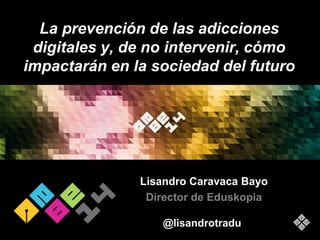 La prevención de las adicciones 
digitales y, de no intervenir, cómo 
impactarán en la sociedad del futuro 
Lisandro Caravaca Bayo 
Director de Eduskopia 
@lisandrotradu 
 
