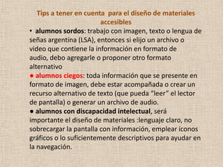 Tips a tener en cuenta para el diseño de materiales
                         accesibles
• alumnos sordos: trabajo con imagen, texto o lengua de
señas argentina (LSA), entonces si elijo un archivo o
video que contiene la información en formato de
audio, debo agregarle o proponer otro formato
alternativo
● alumnos ciegos: toda información que se presente en
formato de imagen, debe estar acompañada o crear un
recurso alternativo de texto (que pueda “leer” el lector
de pantalla) o generar un archivo de audio.
● alumnos con discapacidad intelectual, será
importante el diseño de materiales :lenguaje claro, no
sobrecargar la pantalla con información, emplear íconos
gráficos o lo suficientemente descriptivos para ayudar en
la navegación.
 