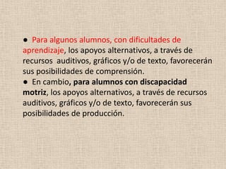 ● Para algunos alumnos, con dificultades de
aprendizaje, los apoyos alternativos, a través de
recursos auditivos, gráficos y/o de texto, favorecerán
sus posibilidades de comprensión.
● En cambio, para alumnos con discapacidad
motriz, los apoyos alternativos, a través de recursos
auditivos, gráficos y/o de texto, favorecerán sus
posibilidades de producción.
 