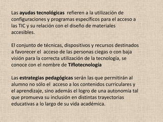 Las ayudas tecnológicas refieren a la utilización de
configuraciones y programas específicos para el acceso a
las TIC y su relación con el diseño de materiales
accesibles.

El conjunto de técnicas, dispositivos y recursos destinados
a favorecer el acceso de las personas ciegas o con baja
visión para la correcta utilización de la tecnología, se
conoce con el nombre de Tiflotecnología

Las estrategias pedagógicas serán las que permitirán al
alumno no sólo el acceso a los contenidos curriculares y
el aprendizaje, sino además el logro de una autonomía tal
que promueva su inclusión en distintas trayectorias
educativas a lo largo de su vida académica.
 