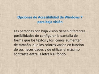 Opciones de Accesibilidad de Windows 7
             para baja visión

Las personas con baja visión tienen diferentes
posibilidades de configurar la pantalla de
forma que los textos y los iconos aumenten
de tamaño, que los colores varíen en función
de sus necesidades y de utilizar el máximo
contraste entre la letra y el fondo.
 
