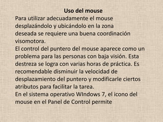 Uso del mouse
Para utilizar adecuadamente el mouse
desplazándolo y ubicándolo en la zona
deseada se requiere una buena coordinación
visomotora.
El control del puntero del mouse aparece como un
problema para las personas con baja visión. Esta
destreza se logra con varias horas de práctica. Es
recomendable disminuir la velocidad de
desplazamiento del puntero y modificarle ciertos
atributos para facilitar la tarea.
En el sistema operativo WIndows 7, el icono del
mouse en el Panel de Control permite
 