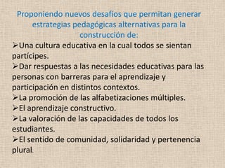 Proponiendo nuevos desafíos que permitan generar
      estrategias pedagógicas alternativas para la
                    construcción de:
Una cultura educativa en la cual todos se sientan
partícipes.
Dar respuestas a las necesidades educativas para las
personas con barreras para el aprendizaje y
participación en distintos contextos.
La promoción de las alfabetizaciones múltiples.
El aprendizaje constructivo.
La valoración de las capacidades de todos los
estudiantes.
El sentido de comunidad, solidaridad y pertenencia
plural.
 