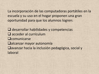 La incorporación de las computadoras portátiles en la
escuela y su uso en el hogar proponen una gran
oportunidad para que los alumnos logren:

 desarrollar habilidades y competencias
 acceder al currículum
comunicarse
alcanzar mayor autonomía
avanzar hacia la inclusión pedagógica, social y
laboral
 