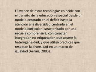 El avance de estas tecnologías coincide con
el tránsito de la educación especial desde un
modelo centrado en el déficit hasta la
atención a la diversidad centrada en el
modelo curricular caracterizado por una
escuela comprensiva, con carácter
integrador, no etiquetador, que asume la
heterogeneidad, y que utiliza prácticas que
respetan la diversidad en un marco de
igualdad (Arnaiz, 2003).
 