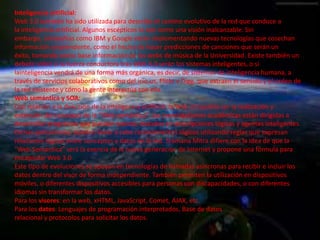 Inteligencia artificial:
Web 3.0 también ha sido utilizada para describir el camino evolutivo de la red que conduce a
la inteligencia artificial. Algunos escépticos lo ven como una visión inalcanzable. Sin
embargo, compañías como IBM y Google están implementando nuevas tecnologías que cosechan
información sorprendente, como el hecho de hacer predicciones de canciones que serán un
éxito, tomando como base información de las webs de música de la Universidad. Existe también un
debate sobre si la fuerza conductora tras Web 3.0 serán los sistemas inteligentes, o si
lainteligencia vendrá de una forma más orgánica, es decir, de sistemas de inteligencia humana, a
través de servicios colaborativos como del.icio.us, Flickr y Digg, que extraen el sentido y el orden de
la red existente y cómo la gente interactúa con ella.
Web semántica y SOA:
Con relación a la dirección de la inteligencia artificial, la Web 3.0 podría ser la realización y
extensión del concepto de la “Web semántica”. Las investigaciones académicas están dirigidas a
desarrollar programas que puedan razonar, basados en descripciones lógicas y agentes inteligentes.
Dichas aplicaciones, pueden llevar a cabo razonamientos lógicos utilizando reglas que expresan
relaciones lógicas entre conceptos y datos en la red. Sramana Mitra difiere con la idea de que la
"Web Semántica" será la esencia de la nueva generación de Internet y propone una fórmula para
encapsular Web 3.0
Este tipo de evoluciones se apoyan en tecnologías de llamadas asíncronas para recibir e incluir los
datos dentro del visor de forma independiente. También permiten la utilización en dispositivos
móviles, o diferentes dispositivos accesibles para personas con discapacidades, o con diferentes
idiomas sin transformar los datos.
Para los visores: en la web, xHTML, JavaScript, Comet, AJAX, etc.
Para los datos: Lenguajes de programación interpretados, Base de datos
relacional y protocolos para solicitar los datos.
 