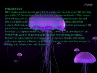 Evolución al 3D
Otro posible camino para la Web 3.0 es la dirección hacia la visión 3D, liderada
por el Web3D Consortium. Esto implicaría la transformación de la Web en una
serie de espacios 3D, llevando más lejos el concepto propuesto por Second
Life. Esto podría abrir nuevas formas de conectar y colaborar, utilizando
espacios tridimensionales. Ya hoy en día vemos que se realizan películas en 3D
para el cine, que van sustituyendo al sistema 2D.
En lo que a su aspecto semántico se refiere, la Web 3.0 es una extension del
World Wide Web en el que se puede expresar no sólo lenguaje natural,
también se puede utilizar un lenguaje que se puede entender, interpretar
utilizar por agentes software, permitiendo de este modo encontrar, compartir
e integrar la información más fácilmente.
 