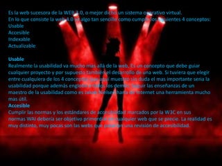 Es la web sucesora de la WEB 3.0, o mejor dicho un sistema operativo virtual.
En lo que consiste la web 4.0 es algo tan sencillo como cumplir los siguientes 4 conceptos:
Usable
Accesible
Indexable
Actualizable

Usable
Realmente la usabilidad va mucho mas allá de la web, Es un concepto que debe guiar
cualquier proyecto y por supuesto también el desarrollo de una web. Si tuviera que elegir
entre cualquiera de los 4 conceptos que aquí muestro sin duda el mas importante seria la
usabilidad porque además engloba a todos los demás. Seguir las enseñanzas de un
maestro de la usabilidad como es Jakob Nielsen haría de Internet una herramienta mucho
mas útil.
Accesible
Cumplir las normas y los estándares de accesibilidad marcados por la W3C en sus
normas WAI debería ser objetivo primordial en cualquier web que se precie. La realidad es
muy distinto, muy pocas son las webs que pasarían una revisión de accesibilidad.
 