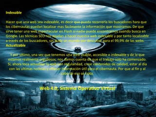Indexable

Hacer que una web sea indexable, es decir que pueda recorrerla los buscadores hara que
los cibernautas puedan localizar mas fácilmente la información que mostramos. De que
sirve tener una web espectacular en Flash si nadie puede encontrarnos cuando busca en
Google. Las técnicas SEO nos ayudan a hacer nuestra web indexable y por tanto localizable
a través de los buscadores, sin duda un mundo por descubrir para el 99,9% de las webs.
Actualizable

   Y por ultimo, una vez que tenemos una web usable, accesible e indexable y de la que
 estamos realmente orgullosos, nos damos cuenta de que el trabajo solo ha comenzado.
 Si, ahora toca actualizar la web con regularidad, crear contenidos de calidad, estar al día
  con las ultimas noticias y ofrecer información útil para el cibernauta. Por que al fin y al
                                    cabo de eso se trata.


                     Web 4.0, Sistema Operativo Virtual
 