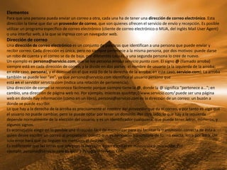 Elementos
Para que una persona pueda enviar un correo a otra, cada una ha de tener una dirección de correo electrónico. Esta
dirección la tiene que dar un proveedor de correo, que son quienes ofrecen el servicio de envío y recepción. Es posible
utilizar un programa específico de correo electrónico (cliente de correo electrónico o MUA, del inglés Mail User Agent)
o una interfaz web, a la que se ingresa con un navegador web.
Dirección de correo
Una dirección de correo electrónico es un conjunto de palabras que identifican a una persona que puede enviar y
recibir correo. Cada dirección es única, pero no siempre pertenece a la misma persona, por dos motivos: puede darse
un robo de cuenta y el correo se da de baja, por diferentes causas, y una segunda persona lo cree de nuevo.
Un ejemplo es persona@servicio.com, que se lee persona arroba servicio punto com. El signo @ (llamado arroba)
siempre está en cada dirección de correo, y la divide en dos partes: el nombre de usuario (a la izquierda de la arroba;
en este caso, persona), y el dominio en el que está (lo de la derecha de la arroba; en este caso, servicio.com). La arroba
también se puede leer "en", ya que persona@servicio.com identifica al usuario persona que
está en el servidor servicio.com (indica una relación de pertenencia).
Una dirección de correo se reconoce fácilmente porque siempre tiene la @, donde la @ significa "pertenece a..."; en
cambio, una dirección de página web no. Por ejemplo, mientras quehttp://www.servicio.com/ puede ser una página
web en donde hay información (como en un libro), persona@servicio.com es la dirección de un correo: un buzón a
donde se puede escribir.
Lo que hay a la derecha de la arroba es precisamente el nombre del proveedor que da el correo, y por tanto es algo que
el usuario no puede cambiar, pero se puede optar por tener un dominio. Por otro lado, lo que hay a la izquierda
depende normalmente de la elección del usuario, y es un identificador cualquiera, que puede tener letras, números, y
algunos signos.
Es aconsejable elegir en lo posible una dirección fácil de memorizar para así facilitar la transmisión correcta de ésta a
quien desee escribir un correo al propietario, puesto que es necesario transmitirla de forma exacta, letra por letra. Un
solo error hará que no lleguen los mensajes al destino.
Es indiferente que las letras que integran la dirección estén escritas en mayúscula o minúscula. Por
ejemplo, persona@servicio.com es igual a Persona@Servicio.Com.
 