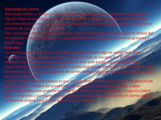 Proveedor de correo
Para poder enviar y recibir correo electrónico, generalmente hay que estar registrado en
alguna empresa que ofrezca este servicio (gratuito o de pago). El registro permite tener
una dirección de correo personal única y duradera, a la que se puede acceder mediante un
nombre de usuario y una Contraseña.
Hay varios tipos de proveedores de correo, que se diferencian sobre todo por la calidad del
servicio que ofrecen. Básicamente, se pueden dividir en dos tipos: los correos gratuitos y
los de pago.
Gratuitos
Los correos gratuitos son los más usados, aunque incluyen algo de publicidad: unos
incrustada en cada mensaje, y otros en la interfaz que se usa para leer el correo.
Muchos sólo permiten ver el correo desde un sitio web propio del proveedor, para
asegurarse de que los usuarios reciben la publicidad que se encuentra ahí. En cambio, otros
permiten también usar un programa de correo configurado para que se descargue el correo
de forma automática.
Una desventaja de estos correos es que en cada dirección, la parte que hay a la derecha de
la @ muestra el nombre del proveedor; por ejemplo, el usuario gapa puede acabar
teniendogapa@correo-gratuito.net. Este tipo de direcciones desagradan a algunos (sobre
todo, a empresas y por eso es común comprar o registrar gratuitamente (en ciertos países)
un dominio propio, para dar un aspecto más profesional.
 