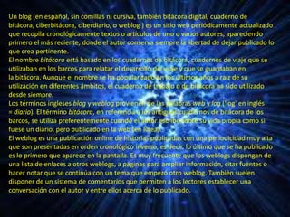 Un blog (en español, sin comillas ni cursiva, también bitácora digital, cuaderno de
bitácora, ciberbitácora, ciberdiario, o weblog ) es un sitio web periódicamente actualizado
que recopila cronológicamente textos o artículos de uno o varios autores, apareciendo
primero el más reciente, donde el autor conserva siempre la libertad de dejar publicado lo
que crea pertinente.
El nombre bitácora está basado en los cuadernos de bitácora, cuadernos de viaje que se
utilizaban en los barcos para relatar el desarrollo del viaje y que se guardaban en
la bitácora. Aunque el nombre se ha popularizado en los últimos años a raíz de su
utilización en diferentes ámbitos, el cuaderno de trabajo o de bitácora ha sido utilizado
desde siempre.
Los términos ingleses blog y weblog provienen de las palabras web y log ('log' en inglés
= diario). El término bitácora, en referencia a los antiguos cuadernos de bitácora de los
barcos, se utiliza preferentemente cuando el autor escribe sobre su vida propia como si
fuese un diario, pero publicado en la web (en línea).
El weblog es una publicación online de historias publicadas con una periodicidad muy alta
que son presentadas en orden cronológico inverso, es decir, lo último que se ha publicado
es lo primero que aparece en la pantalla. Es muy frecuente que los weblogs dispongan de
una lista de enlaces a otros weblogs, a páginas para ampliar información, citar fuentes o
hacer notar que se continúa con un tema que empezó otro weblog. También suelen
disponer de un sistema de comentarios que permiten a los lectores establecer una
conversación con el autor y entre ellos acerca de lo publicado.
 