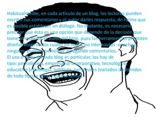 Habitualmente, en cada artículo de un blog, los lectores pueden
escribir sus comentarios y el autor darles respuesta, de forma que
es posible establecer un diálogo. No obstante, es necesario
precisar que ésta es una opción que depende de la decisión que
tome al respecto el autor del blog, pues las herramientas permiten
diseñar blogs en los cuales no todos los internautas -o incluso
ninguno- puedan participar agregando comentarios.
El uso o tema de cada blog es particular, los hay de
tipo: periodístico, empresarial o corporativo, tecnológico,
educativo (edublogs), políticos, personales (variados contenidos
de todo tipo) y otros muchos temas.
 