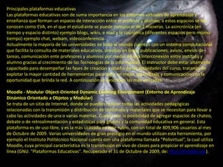 Principales plataformas educativas
Las plataformas educativas son de suma importancia en los entornos virtuales de aprendizaje y
enseñanza que forman un espacio de interacción entre el profesor y alumno, a estos espacios se les
conocen como EVA, en el que el estudiante se puede comunicar de 2 maneras. La asincrónica (en
tiempo y espacio distinto) ejemplo blogs, wikis, e mail y la sincrónica (diferentes espacios pero mismo
tiempo) ejemplo chat, webam, videoconferencia.
Actualmente la mayoría de las universidades de todo el mundo cuentan con un sistema computacional
que facilita la consulta de materiales educativos, pruebas en línea, publicaciones, avisos, envíos de
tareas, comunicación ente profesores y alumnos por medio de una interconexión entre instituto y
alumno gracias al crecimiento de las Tecnologías de la Información. El instructor debe estar altamente
capacitado para desempeñar las fases de creación y diseño de las actividades del curso, tratando de
explotar la mayor cantidad de herramientas para logra un mejor aprendizaje y comunicación con la
oportunidad que brinda la red. A continuación se describen las más utilizadas:

Moodle - Modular Object-Oriented Dynamic Learning Environment (Entorno de Aprendizaje
Dinámico Orientado a Objetos y Modular)
Se trata de un sitio de Internet, donde se pueden realizar todas las actividades pedagógicas
relacionadas con la transmisión y distribución de contenido y materiales que se necesitan para llevar a
cabo las actividades de una o varias materias. Cuenta con la posibilidad de agregar espacios de chateo,
debate o de retroalimentación y estadísticas para grupos y la comunidad educativa en general. Esta
plataforma es de uso libre, y es la más utilizada en este rubro, con un total de 809,906 usuarios al mes
de Octubre de 2009. Varias universidades de gran prestigio en el mundo utilizan esta herramienta, por
ejemplo el Instituto Politécnico Nacional cuenta con una plataforma llamada “Polivirtual”, la cual utiliza
Moodle, cuya principal característica es la transmisión en vivo de clases para propiciar el aprendizaje en
línea (GNU. "Plataformas Educativas". Recuperado el 31 de Octubre de 2009, de: http://moodle.org).
 