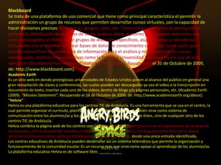 Blackboard
Se trata de una plataforma de uso comercial que tiene como principal característica el permitir la
administración un grupo de recursos que permiten desarrollar cursos virtuales, con la capacidad de
hacer divisiones precisas de materias, grupos, roles, etc. Tiene como características principales el
permitir la distribución de archivos de texto, audio y video, opciones para generar exámenes que
serán desplegados en línea, crear grupos de discusión específicos, asignar tareas y calendarizar
actividades con el objetivo de crear bases de datos de conocimiento conocidas como pools que
pueden convertirse en una fuente de información para el análisis y modernización en cursos
relacionados. Instituciones educativas como la Pontifica Universidad Javeriana hacen uso de esta
aplicación (Blackboard Foundation. Plataforma Tecnológica. Recuperado el 31 de Octubre de 2009,
de: http://www.blackboard.com).
Academic Earth
Es un sitio web en donde prestigiosas universidades de Estados Unidos ponen al alcance del público en general una
gran recopilación de clases y conferencias, las cuales pueden ser descargadas ya sea el video o la transcripción en
documento de texto, insertar cada uno de los videos dentro de blogs y/o páginas personales, etc. (Academic Earth
(2009). "Mission Statement". Recuperado el 28 de Octubre de 2009, de: http://www.academicearth.org/about).
"Helvia"
Helvia es una plataforma educativa para los centros TIC de Andalucía. Es una herramienta que se usa en el centro, la
cual permite organizar el currículo, planificar las tareas de las escuelas. También sirve como sistema de
comunicación entre los alumnos/as y los profesores/as, no sólo del centro de éstos, sino de cualquier otro de los
centros TIC de Andalucía.
Helvia combina la página web de los centros con la tutoría, con la programación y con el seguimiento de la tarea de
las escuelas, con la creación de recursos y materiales (en el aula virtual) y con la publicación libre de un diario
personal o comunicaciones públicas individuales o grupales (bitácora), desde una única entrada identificada.
Los centros educativos de Andalucía pueden desarrollar así un sistema telemático que permite la organización y
funcionamiento de la comunidad escolar. Es un recurso más que sirve como apoyo al aprendizaje de los alumnos/as.
La plataforma educativa Helvia es de software libre.
 