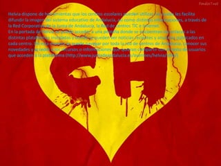 Helvia dispone de herramientas que los centros escolares pueden utilizar, las cuales les facilita
difundir la imagen del sistema educativo de Andalucía, así como distintas informaciones, a través de
la Red Corporativa de la Junta de Andalucía, la Red de centros TIC e Internet.
En la portada de Helvia se puede acceder a una pestaña donde se encuentran los enlaces a las
distintas plataformas instaladas y donde se pueden ver noticias recientes y anuncios publicados en
cada centro. De esta manera se puede navegar por toda la red de centros de Andalucía, conocer sus
novedades y acceder a los recursos o informaciones que quieran compartir con el resto de usuarios
que acceden a la plataforma (http://www.juntadeandalucia.es/averroes/helvia/sitio/)
 