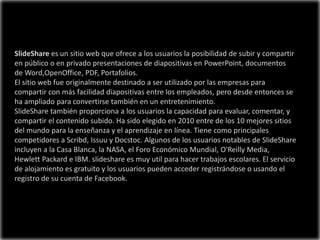 SlideShare es un sitio web que ofrece a los usuarios la posibilidad de subir y compartir
en público o en privado presentaciones de diapositivas en PowerPoint, documentos
de Word,OpenOffice, PDF, Portafolios.
El sitio web fue originalmente destinado a ser utilizado por las empresas para
compartir con más facilidad diapositivas entre los empleados, pero desde entonces se
ha ampliado para convertirse también en un entretenimiento.
SlideShare también proporciona a los usuarios la capacidad para evaluar, comentar, y
compartir el contenido subido. Ha sido elegido en 2010 entre de los 10 mejores sitios
del mundo para la enseñanza y el aprendizaje en línea. Tiene como principales
competidores a Scribd, Issuu y Docstoc. Algunos de los usuarios notables de SlideShare
incluyen a la Casa Blanca, la NASA, el Foro Económico Mundial, O'Reilly Media,
Hewlett Packard e IBM. slideshare es muy util para hacer trabajos escolares. El servicio
de alojamiento es gratuito y los usuarios pueden acceder registrándose o usando el
registro de su cuenta de Facebook.
 