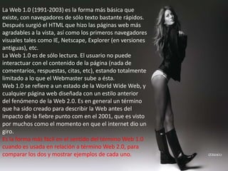 La Web 1.0 (1991-2003) es la forma más básica que
existe, con navegadores de sólo texto bastante rápidos.
Después surgió el HTML que hizo las páginas web más
agradables a la vista, así como los primeros navegadores
visuales tales como IE, Netscape, Explorer (en versiones
antiguas), etc.
La Web 1.0 es de sólo lectura. El usuario no puede
interactuar con el contenido de la página (nada de
comentarios, respuestas, citas, etc), estando totalmente
limitado a lo que el Webmaster sube a ésta.
Web 1.0 se refiere a un estado de la World Wide Web, y
cualquier página web diseñada con un estilo anterior
del fenómeno de la Web 2.0. Es en general un término
que ha sido creado para describir la Web antes del
impacto de la fiebre punto com en el 2001, que es visto
por muchos como el momento en que el internet dio un
giro.
Es la forma más fácil en el sentido del término Web 1.0
cuando es usada en relación a término Web 2.0, para
comparar los dos y mostrar ejemplos de cada uno.
 
