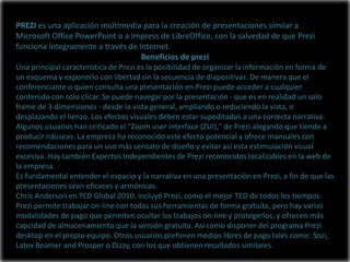 PREZI es una aplicación multimedia para la creación de presentaciones similar a
Microsoft Office PowerPoint o a Impress de LibreOffice, con la salvedad de que Prezi
funciona íntegramente a través de Internet.
                                   Beneficios de prezi
Una principal característica de Prezi es la posibilidad de organizar la información en forma de
un esquema y exponerlo con libertad sin la secuencia de diapositivas. De manera que el
conferenciante o quien consulta una presentación en Prezi puede acceder a cualquier
contenido con solo clicar. Se puede navegar por la presentación - que es en realidad un solo
frame de 3 dimensiones - desde la vista general, ampliando o reduciendo la vista, o
desplazando el lienzo. Los efectos visuales deben estar supeditados a una correcta narrativa.
Algunos usuarios han criticado el "Zoom user interface (ZUI)," de Prezi alegando que tiende a
producir náuseas. La empresa ha reconocido este efecto potencial y ofrece manuales con
recomendaciones para un uso más sensato de diseño y evitar así esta estimulación visual
excesiva. Hay también Expertos Independientes de Prezi reconocidos localizables en la web de
la empresa.
Es fundamental entender el espacio y la narrativa en una presentación en Prezi, a fin de que las
presentaciones sean eficaces y armónicas.
Chris Anderson en TED Global 2010, incluyó Prezi, como el mejor TED de todos los tiempos.
Prezi permite trabajar on-line con todas sus herramientas de forma gratuíta, pero hay varias
modalidades de pago que permiten ocultar los trabajos on-line y protegerlos, y ofrecen más
capcidad de almacenamiento que la versión gratuíta. Así como disponer del programa Prezi
desktop en el propio equipo. Otros usuarios prefieren medios libres de pago tales como: Sozi,
Latex Beamer and Prosper o Dizzy, con los que obtienen resultados similares.
 
