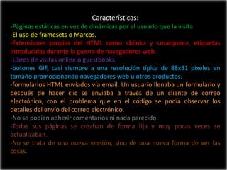 Características:
-Páginas estáticas en vez de dinámicas por el usuario que la visita
-El uso de framesets o Marcos.
-Extensiones propias del HTML como <bilnk> y <marquee>, etiquetas
introducidas durante la guerra de navegadores web.
-Libros de visitas online o guestbooks.
-botones GIF, casi siempre a una resolución típica de 88x31 pixeles en
tamaño promocionando navegadores web u otros productos.
-formularios HTML enviados vía email. Un usuario llenaba un formulario y
después de hacer clic se enviaba a través de un cliente de correo
electrónico, con el problema que en el código se podía observar los
detalles del envío del correo electrónico.
-No se podían adherir comentarios ni nada parecido.
-Todas sus páginas se creaban de forma fija y muy pocas veces se
actualizaban.
-No se trata de una nueva versión, sino de una nueva forma de ver las
cosas.
 