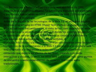Tim Berners-Lee y Robert Cailliau crearon la web alrededor de 1990,
durante estas dos últimas décadas ha sufrido una evolución extraordinaria
y asombrosa, apareciendo en 2004 el concepto de Web 2.0 fruto de esta
evolución de la tecnología.
Antes de la llegada de las tecnologías de la Web 2.0 se utilizaban páginas
estáticas programadas en HTML (Hyper Text Markup Language) que no
eran actualizadas frecuentemente. El éxito de las .com dependía de webs
más dinámicas (a veces llamadas Web 1.5) donde los sistemas de gestión
de contenidos servían páginas HTML dinámicas creadas al vuelo desde
una base de datos actualizada. En ambos sentidos, el
conseguir hits (visitas) y la estética visual eran considerados como factores.
Los teóricos de la aproximación a la Web 2.0 piensan que el uso de la web
está orientado a la interacción y redes sociales, que pueden servir
contenido que explota los efectos de las redes, creando o no webs
interactivas y visuales. Es decir, los sitios Web 2.0 actúan más como puntos
de encuentro o webs dependientes de usuarios, que como webs
tradicionales.
 
