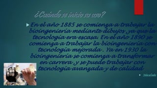 En el año 1885 se comienza a trabajar la
bioingeniería mediante dibujos ,ya que la
tecnología era escasa. En el año 1890 se
comienza a trabajar la bioingeniería con
tecnología mejorada . Ya en 1930 la
bioingeniería se comienza a transformar
en carrera ,y se puede trabajar con
tecnología avanzada y de calidad .
 Volver alíndice
 