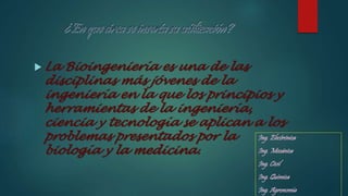 Ing. Electrónica
Ing. Mecánica
Ing. Civil
Ing. Química
Ing. Agronomía
 La Bioingeniería es una de las
disciplinas más jóvenes de la
ingeniería en la que los principios y
herramientas de la ingeniería,
ciencia y tecnología se aplican a los
problemas presentados por la
biología y la medicina.
 