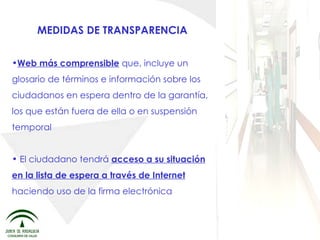 MEDIDAS DE TRANSPARENCIA Web más comprensible  que, incluye un glosario de términos e información sobre los ciudadanos en espera dentro de la garantía, los que están fuera de ella o en suspensión temporal El ciudadano tendrá  acceso a su situación en la lista de espera a través de Internet  haciendo uso de la firma electrónica 