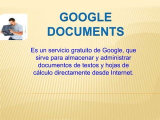 GOOGLE DOCUMENTS Es un servicio gratuito de Google, que sirve para almacenar y administrar documentos de textos y hojas de cálculo directamente desde Internet. 