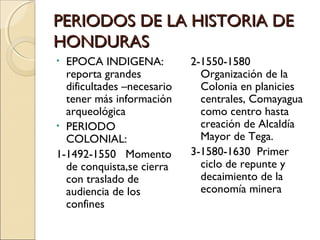 PERIODOS DE LA HISTORIA DEPERIODOS DE LA HISTORIA DE
HONDURASHONDURAS
• EPOCA INDIGENA:
reporta grandes
dificultades –necesario
tener más información
arqueológica
• PERIODO
COLONIAL:
1-1492-1550 Momento
de conquista,se cierra
con traslado de
audiencia de los
confines
2-1550-1580
Organización de la
Colonia en planicies
centrales, Comayagua
como centro hasta
creación de Alcaldía
Mayor de Tega.
3-1580-1630 Primer
ciclo de repunte y
decaimiento de la
economía minera
 