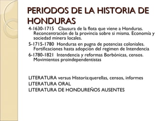 PERIODOS DE LA HISTORIA DEPERIODOS DE LA HISTORIA DE
HONDURASHONDURAS
4-1630-1715 Clausura de la flota que viene a Honduras.
Reconcentración de la provincia sobre si misma. Economía y
sociedad minera locales.
5-1715-1780 Honduras en pugna de potencias coloniales.
Fortificaciones hasta adopción del regimen de Intendencia
6-1780-1821 Intendencia y reformas Borbónicas, censos.
Movimientos proindependentistas
LITERATURA versus Historia:querellas, censos, informes
LITERATURA ORAL
LITERATURA DE HONDUREÑOS AUSENTES
 
