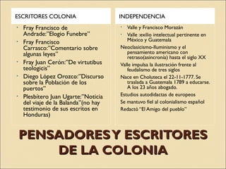 PENSADORESY ESCRITORESPENSADORESY ESCRITORES
DE LA COLONIADE LA COLONIA
ESCRITORES COLONIA INDEPENDENCIA
• Fray Francisco de
Andrade:”Elogio Funebre”
• Fray Francisco
Carrasco:”Comentario sobre
algunas leyes”
• Fray Juan Cerón:”De virtutibus
teologicis”
• Diego López Orozco:”Discurso
sobre la Población de los
puertos”
• Plesbítero Juan Ugarte:”Noticia
del viaje de la Balanda”(no hay
testimonio de sus escritos en
Honduras)
• Valle y Francisco Morazán
• Valle :exilio intelectual pertinente en
México y Guatemala
Neoclasicismo-Iluminismo y el
pensamiento americano con
retraso(asincronía) hasta el siglo XX
Valle impulsa la ilustración frente al
feudalismo de tres siglos
Nace en Choluteca el 22-11-1777. Se
traslada a Guatemala 1789 a educarse.
A los 23 años abogado.
Estudios autodidactas de europeos
Se mantuvo fiel al colonialismo español
Redactó “El Amigo del pueblo”
 