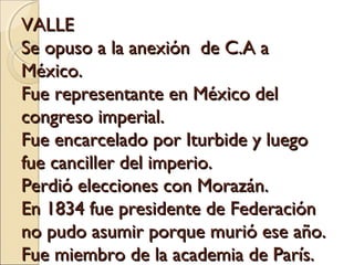 VALLEVALLE
Se opuso a la anexión de C.A aSe opuso a la anexión de C.A a
México.México.
Fue representante en México delFue representante en México del
congreso imperial.congreso imperial.
Fue encarcelado por Iturbide y luegoFue encarcelado por Iturbide y luego
fue canciller del imperio.fue canciller del imperio.
Perdió elecciones con Morazán.Perdió elecciones con Morazán.
En 1834 fue presidente de FederaciónEn 1834 fue presidente de Federación
no pudo asumir porque murió ese año.no pudo asumir porque murió ese año.
Fue miembro de la academia de París.Fue miembro de la academia de París.
 